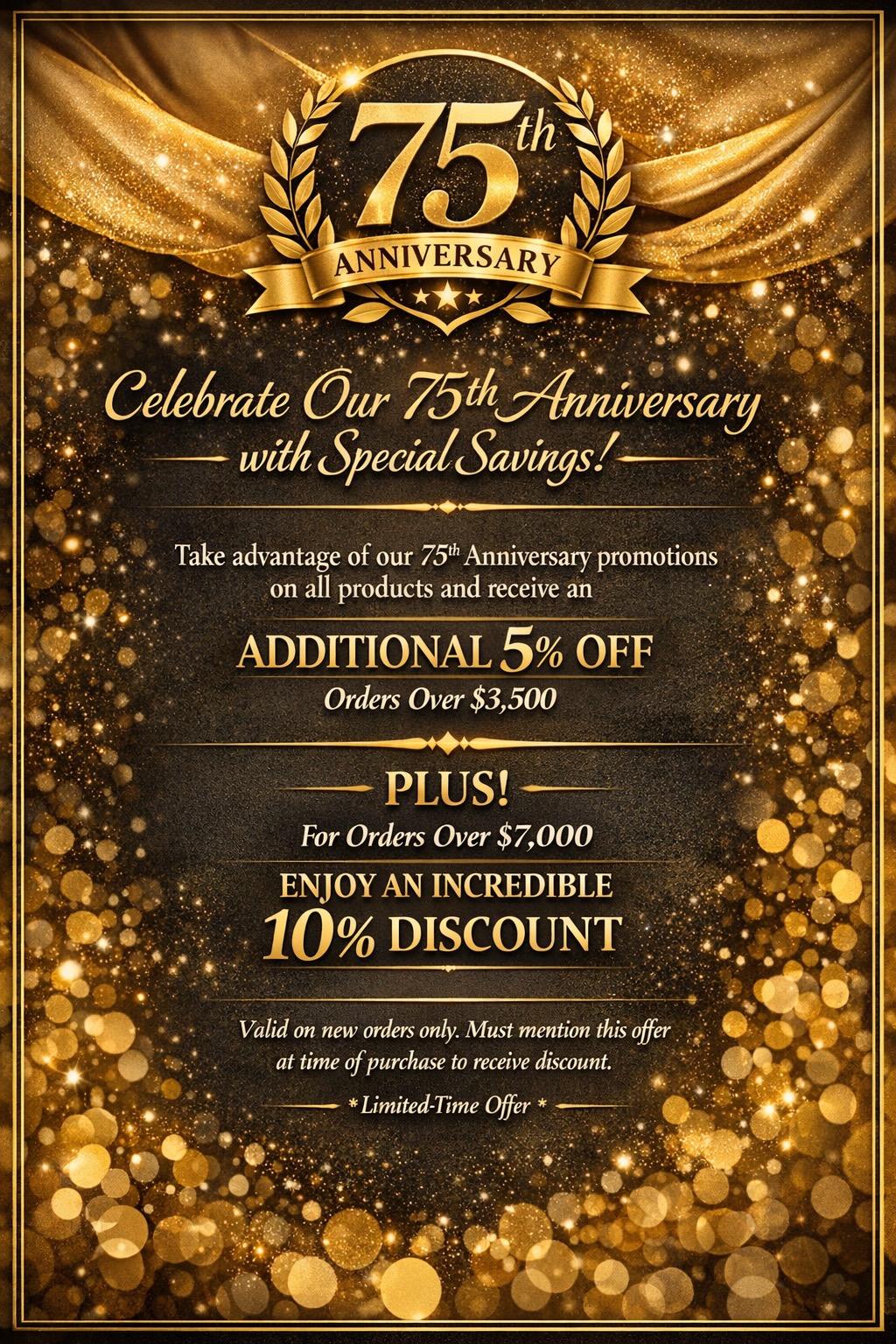 Promotional graphic with text:
	Celebrate Our 75th Anniversary
- with Special Savings!—
Take advantage of our 75t Anniversary promotions on all products and receive an
ADDITIONAL 5% OFF
Orders Over $3,500
PLUS!
For Orders Over $7,000
ENJOY AN INCREDIBLE 10% DISCOUNT
Valid on new orders only. Must mention this offer at time of purchase to receive discount.
* Limited-Time Offer *